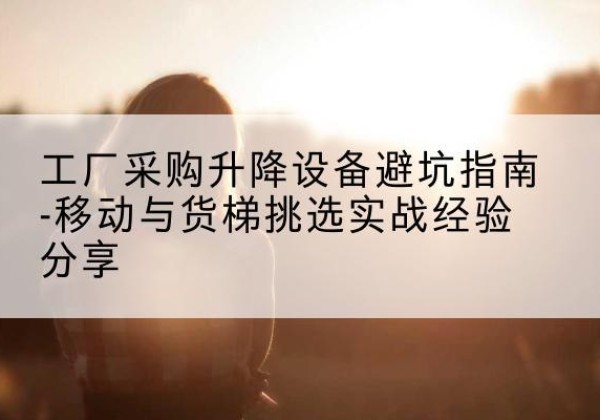 汾西移动式升降机怎么选-工厂采购升降设备避坑指南-移动与货梯挑选实战经验分享