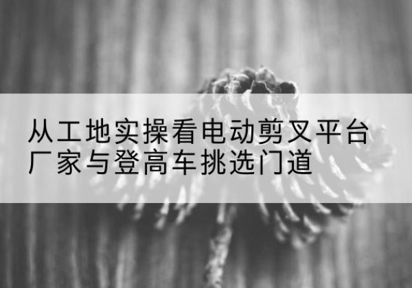 汾西电动剪叉升降平台厂家-从工地实操看电动剪叉平台厂家与登高车挑选门道